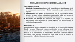 TEORÍA DE CONSOLIDACIÓN VERTICAL Y RADIAL
Aplicaciones Prácticas
• Diseño de Cimentaciones: La teoría de consolidación es crucial para predecir
el asentamiento de estructuras y diseñar cimentaciones que sean estables y
seguras.
• Mejoramiento del Suelo: Técnicas como el uso de columnas de grava o
drenajes verticales utilizan principios de consolidación radial para acelerar la
consolidación del suelo y mejorar sus propiedades mecánicas.
• Evaluación de Riesgos: La predicción del tiempo y la magnitud del
asentamiento ayuda a evaluar los riesgos asociados con la construcción en
suelos blandos y saturados.
Ejemplo de Uso
Imaginemos que estamos diseñando la cimentación de un edificio sobre un suelo
blando y saturado. Utilizando la teoría de consolidación vertical, podemos predecir
cuánto asentamiento ocurrirá con el tiempo una vez que se aplique la carga del
edificio. Si el asentamiento es significativo, podríamos considerar técnicas
adicionales, como instalar columnas de grava, para acelerar el proceso de
consolidación y reducir el tiempo de construcción.
 