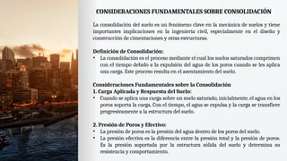 CONSIDERACIONES FUNDAMENTALES SOBRE CONSOLIDACIÓN
La consolidación del suelo es un fenómeno clave en la mecánica de suelos y tiene
importantes implicaciones en la ingeniería civil, especialmente en el diseño y
construcción de cimentaciones y otras estructuras.
Definición de Consolidación:
• La consolidación es el proceso mediante el cual los suelos saturados comprimen
con el tiempo debido a la expulsión del agua de los poros cuando se les aplica
una carga. Este proceso resulta en el asentamiento del suelo.
Consideraciones Fundamentales sobre la Consolidación
1. Carga Aplicada y Respuesta del Suelo:
• Cuando se aplica una carga sobre un suelo saturado, inicialmente, el agua en los
poros soporta la carga. Con el tiempo, el agua se expulsa y la carga se transfiere
progresivamente a la estructura del suelo.
2. Presión de Poros y Efectivo:
• La presión de poros es la presión del agua dentro de los poros del suelo.
• La presión efectiva es la diferencia entre la presión total y la presión de poros.
Es la presión soportada por la estructura sólida del suelo y determina su
resistencia y comportamiento.
 