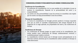 CONSIDERACIONES FUNDAMENTALES SOBRE CONSOLIDACIÓN
Coeficiente de Consolidación:
• El coeficiente de consolidación ( ) es una medida de la velocidad a la que se
𝑐𝑣
produce la consolidación. Depende de la permeabilidad del suelo y su
compresibilidad.
• Los suelos con alta permeabilidad (como las arenas) se consolidan más rápido
que los suelos con baja permeabilidad (como las arcillas).
Tiempo de Consolidación:
• La teoría de consolidación de Terzaghi permite predecir el tiempo requerido
para que un suelo se consolide completamente. Este tiempo depende de la
magnitud de la carga aplicada, las propiedades del suelo y las condiciones de
drenaje.
Condiciones de Drenaje:
• Las condiciones de drenaje juegan un papel crucial en la consolidación. Los
suelos pueden tener condiciones de drenaje unidimensional (vertical) o
multidimensional (radial y vertical).
• La consolidación vertical asume que el drenaje ocurre principalmente en la
dirección vertical, mientras que la consolidación radial considera el drenaje en
todas direcciones.
 
