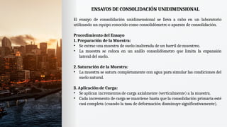 ENSAYOS DE CONSOLIDACIÓN UNIDIMENSIONAL
El ensayo de consolidación unidimensional se lleva a cabo en un laboratorio
utilizando un equipo conocido como consolidómetro o aparato de consolidación.
Procedimiento del Ensayo
1. Preparación de la Muestra:
• Se extrae una muestra de suelo inalterada de un barril de muestreo.
• La muestra se coloca en un anillo consolidómetro que limita la expansión
lateral del suelo.
2. Saturación de la Muestra:
• La muestra se satura completamente con agua para simular las condiciones del
suelo natural.
3. Aplicación de Carga:
• Se aplican incrementos de carga axialmente (verticalmente) a la muestra.
• Cada incremento de carga se mantiene hasta que la consolidación primaria esté
casi completa (cuando la tasa de deformación disminuye significativamente).
 
