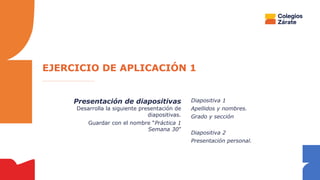 Presentación de diapositivas
Desarrolla la siguiente presentación de
diapositivas.
Guardar con el nombre “Práctica 1
Semana 30”
Diapositiva 1
Apellidos y nombres.
Grado y sección
Diapositiva 2
Presentación personal.
EJERCICIO DE APLICACIÓN 1
 