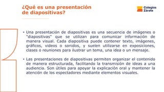 ¿Qué es una presentación
de diapositivas?
• Una presentación de diapositivas es una secuencia de imágenes o
"diapositivas" que se utilizan para comunicar información de
manera visual. Cada diapositiva puede contener texto, imágenes,
gráficos, videos o sonidos, y suelen utilizarse en exposiciones,
clases o reuniones para ilustrar un tema, una idea o un mensaje.
• Las presentaciones de diapositivas permiten organizar el contenido
de manera estructurada, facilitando la transmisión de ideas a una
audiencia. Son útiles para apoyar la explicación oral y mantener la
atención de los espectadores mediante elementos visuales.
 