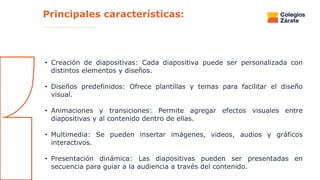 • Creación de diapositivas: Cada diapositiva puede ser personalizada con
distintos elementos y diseños.
• Diseños predefinidos: Ofrece plantillas y temas para facilitar el diseño
visual.
• Animaciones y transiciones: Permite agregar efectos visuales entre
diapositivas y al contenido dentro de ellas.
• Multimedia: Se pueden insertar imágenes, videos, audios y gráficos
interactivos.
• Presentación dinámica: Las diapositivas pueden ser presentadas en
secuencia para guiar a la audiencia a través del contenido.
Principales características:
 