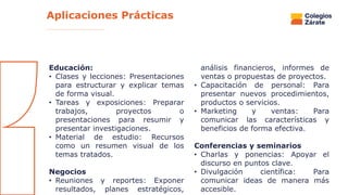 Educación:
• Clases y lecciones: Presentaciones
para estructurar y explicar temas
de forma visual.
• Tareas y exposiciones: Preparar
trabajos, proyectos o
presentaciones para resumir y
presentar investigaciones.
• Material de estudio: Recursos
como un resumen visual de los
temas tratados.
Negocios
• Reuniones y reportes: Exponer
resultados, planes estratégicos,
análisis financieros, informes de
ventas o propuestas de proyectos.
• Capacitación de personal: Para
presentar nuevos procedimientos,
productos o servicios.
• Marketing y ventas: Para
comunicar las características y
beneficios de forma efectiva.
Conferencias y seminarios
• Charlas y ponencias: Apoyar el
discurso en puntos clave.
• Divulgación científica: Para
comunicar ideas de manera más
accesible.
Aplicaciones Prácticas
 