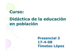Curso:
Didáctica de la educación
en población


            Presencial 3
            17-4-08
            17-
            Timoteo López