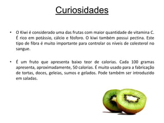 CuriosidadesO Kiwi é considerado uma das frutas com maior quantidade de vitamina C. É rico em potássio, cálcio e fósforo. O kiwi também possui pectina. Este tipo de fibra é muito importante para controlar os níveis de colesterol no sangue. É um fruto que apresenta baixo teor de calorias. Cada 100 gramas apresenta, aproximadamente, 50 calorias. É muito usado para a fabricação de tortas, doces, geleias, sumos e gelados. Pode também ser introduzido em saladas.