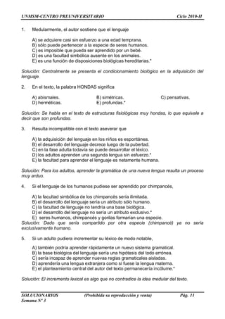 UNMSM-CENTRO PREUNIVERSITARIO Ciclo 2010-II
SOLUCIONARIOS (Prohibida su reproducción y venta) Pág. 11
Semana Nº 3
1. Medularmente, el autor sostiene que el lenguaje
A) se adquiere casi sin esfuerzo a una edad temprana.
B) sólo puede pertenecer a la especie de seres humanos.
C) es imposible que pueda ser aprendido por un bebé.
D) es una facultad simbólica ausente en los animales.
E) es una función de disposiciones biológicas hereditarias.*
Solución: Centralmente se presenta el condicionamiento biológico en la adquisición del
lenguaje.
2. En el texto, la palabra HONDAS significa
A) abismales. B) simétricas. C) pensativas.
D) herméticas. E) profundas.*
Solución: Se habla en el texto de estructuras fisiológicas muy hondas, lo que equivale a
decir que son profundas.
3. Resulta incompatible con el texto aseverar que
A) la adquisición del lenguaje en los niños es espontánea.
B) el desarrollo del lenguaje decrece luego de la pubertad.
C) en la fase adulta todavía se puede desarrollar el léxico.
D) los adultos aprenden una segunda lengua sin esfuerzo.*
E) la facultad para aprender el lenguaje es netamente humana.
Solución: Para los adultos, aprender la gramática de una nueva lengua resulta un proceso
muy arduo.
4. Si el lenguaje de los humanos pudiese ser aprendido por chimpancés,
A) la facultad simbólica de los chimpancés sería ilimitada.
B) el desarrollo del lenguaje sería un atributo sólo humano.
C) la facultad de lenguaje no tendría una base biológica.
D) el desarrollo del lenguaje no sería un atributo exclusivo.*
E) seres humanos, chimpancés y gorilas formarían una especie.
Solución: Dado que sería compartido por otra especie (chimpancé) ya no sería
exclusivamente humano.
5. Si un adulto pudiera incrementar su léxico de modo notable,
A) también podría aprender rápidamente un nuevo sistema gramatical.
B) la base biológica del lenguaje sería una hipótesis del todo errónea.
C) sería incapaz de aprender nuevas reglas gramaticales aisladas.
D) aprendería una lengua extranjera como si fuese la lengua materna.
E) el planteamiento central del autor del texto permanecería incólume.*
Solución: El incremento lexical es algo que no contradice la idea medular del texto.
 