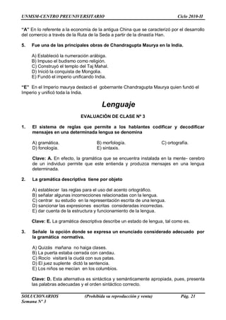 UNMSM-CENTRO PREUNIVERSITARIO Ciclo 2010-II
SOLUCIONARIOS (Prohibida su reproducción y venta) Pág. 21
Semana Nº 3
“A” En lo referente a la economía de la antigua China que se caracterizó por el desarrollo
del comercio a través de la Ruta de la Seda a partir de la dinastía Han.
5. Fue una de las principales obras de Chandragupta Maurya en la India.
A) Estableció la numeración arábiga.
B) Impuso el budismo como religión.
C) Construyó el templo del Taj Mahal.
D) Inició la conquista de Mongolia.
E) Fundó el imperio unificando India.
“E” En el Imperio maurya destacó el gobernante Chandragupta Maurya quien fundó el
Imperio y unificó toda la India.
Lenguaje
EVALUACIÓN DE CLASE Nº 3
1. El sistema de reglas que permite a los hablantes codificar y decodificar
mensajes en una determinada lengua se denomina
A) gramática. B) morfología. C) ortografía.
D) fonología. E) sintaxis.
Clave: A. En efecto, la gramática que se encuentra instalada en la mente- cerebro
de un individuo permite que este entienda y produzca mensajes en una lengua
determinada.
2. La gramática descriptiva tiene por objeto
A) establecer las reglas para el uso del acento ortográfico.
B) señalar algunas incorrecciones relacionadas con la lengua.
C) centrar su estudio en la representación escrita de una lengua.
D) sancionar las expresiones escritas consideradas incorrectas.
E) dar cuenta de la estructura y funcionamiento de la lengua.
Clave: E. La gramática descriptiva describe un estado de lengua, tal como es.
3. Señale la opción donde se expresa un enunciado considerado adecuado por
la gramática normativa.
A) Quizás mañana no haiga clases.
B) La puerta estaba cerrada con candau.
C) Rocío visitará la ciudá con sus patas.
D) El juez suplente dictó la sentencia.
E) Los niños se mecían en los columbios.
Clave: D. Esta alternativa es sintáctica y semánticamente apropiada, pues, presenta
las palabras adecuadas y el orden sintáctico correcto.
 