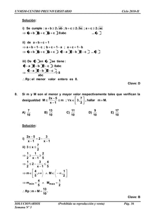 UNMSM-CENTRO PREUNIVERSITARIO Ciclo 2010-II
SOLUCIONARIOS (Prohibida su reproducción y venta) Pág. 36
Semana Nº 3
Solución:
.8esenterovalormenorel:Rp
8
abc
c1b1a1
abc8c1b1a1
:tienese,enDe)iii
...c1b1a1cacbba
b1ca;a1cb;c1ba
1cbade)ii
...abc8cacbba
ac2ca;bc2cb;ab2ba:cumpleSe)i
Clave: D
8. Si m y M son el menor y mayor valor respectivamente tales que verifican la
desigualdad .Mmhallar,
2
7
,3x;m
1x
5x2
M
A)
10
7
B)
10
13
C)
10
11
D)
10
9
E)
10
17
Solución:
.
10
13
Mm:Rp
2
1
M
5
4
m
2
1
,M,
5
4
m
5
4
1x
3
2
2
1
5
2
1x
1
2
1
2
7
x3)ii
1x
3
2
1x
5x2
)i
maxmin
Clave: B
 