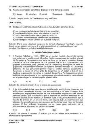 UNMSM-CENTRO PREUNIVERSITARIO Ciclo 2010-II
SOLUCIONARIOS (Prohibida su reproducción y venta) Pág. 5
Semana Nº 3
10. Resulta incompatible con el texto decir que el arte de Van Gogh era
A) intenso. B) subjetivo. C) genial. D) pasional. E) caótico.*
Solución: Las pinceladas de Van Gogh son muy metódicas.
QUINTO NIVEL
11. Si el poder balsámico del arte hubiese sido más duradero para Van Gogh,
A) sus coetáneos se habrían rendido ante su genialidad.
B) habría podido llegar a tener más edad de la que tuvo.*
C) sus obras habrían alcanzado la gloria en su época.
D) se habría reconciliado con su familia en poco tiempo.
E) habría logrado residir fuera de las ciudades europeas.
Solución: El arte como válvula de escape no fue del todo eficaz para Van Gogh y no pudo
librarlo de sus ataques de locura. Si el arte hubiese tenido un efecto edificante más
duradero, Van Gogh no se habría suicidado tan joven.
ELIMINACIÓN DE ORACIONES
1. I) François Rabelais (c. 1494 – 1553) fue un escritor, médico y humanista francés,
que solía usar el seudónimo de Alcofribas Nasier, anagrama de su nombre original.
II) Gargantúa y Pantagruel es una serie de libros en los que el humanista francés
cuenta los hechos y las gestas de dos gigantes, que no son ogros crueles, sino
gigantes bondadosos, pero glotones. III) En Gargantúa y Pantagruel, el tema del
gigantismo se suele representar con un explosivo sentido del humor. IV) La ilimitada
glotonería de sus personajes permite llegar a efectos cómicos exuberantes y
frenéticos: al nacer, el primer grito de Gargantúa es: ¡A beber, a beber! V) Al
trastocar la percepción normal de la realidad, Gargantúa y Pantagruel desarrolla un
estilo elevado y grotesco a la vez, que pertenece a la cultura popular y carnavalesca,
en la que confluyen la tradición popular y la erudición.
A) II B) III* C) I D) V E) IV
Solución: Se elimina la oración III por el criterio de redundancia.
2. I) La enfermedad de las vacas locas o encefalopatía espongiforme bovina es una
enfermedad causada por priones y que es transmisible a los seres humanos. II) La
encefalopatía espongiforme bovina es una enfermedad degenerativa del sistema
nervioso central, que se caracteriza por la aparición de síntomas nerviosos en los
animales adultos. III) Se trata de un mal fatal, pues concluye inevitablemente con la
muerte del animal, en un proceso lento, pero seguro. IV) Las enfermedades que
atacan a los animales pueden ser causadas por bacterias, virus y por los llamados
priones. V) Los síntomas observados en las vacas están motivados por la
acumulación de priones en las células neuronales.
A) III B) II C) IV* D) V E) I
Solución: Se elimina la oración IV, puesto que no se refiere específicamente a la
encefalopatía espongiforme.
 