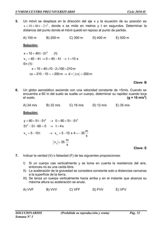 UNMSM-CENTRO PREUNIVERSITARIO Ciclo 2010-II
SOLUCIONARIOS (Prohibida su reproducción y venta) Pág. 52
Semana Nº 3
5. Un móvil se desplaza en la dirección del eje x y la ecuación de su posición es
2
x 10 40 t 2 t , donde x se mide en metros y t en segundos. Determinar la
distancia del punto donde el móvil quedó en reposo al punto de partida.
A) 100 m B) 200 m C) 300 m D) 400 m E) 500 m
Solución:
m200xdm20010210x
m2101002104010x
:)1(En
s10tt4400t440v
)1(t2t4010x
xx
x
2
Clave: B
6. Un globo aerostático asciende con una velocidad constante de +5m/s. Cuando se
encuentra a 60 m del suelo se suelta un cuerpo, determinar su rapidez cuando toca
el suelo. (g = 10 m/s2
)
A) 24 m/s B) 32 m/s C) 16 m/s D) 12 m/s E) 35 m/s
Solución:
s
m
35v
s
m
354x105vt105v
s4t060t5t5
t5t5600t5t560y
y
yy
2
22
Clave: E
7. Indicar la verdad (V) o falsedad (F) de las siguientes proposiciones:
I) Si un cuerpo cae verticalmente y se toma en cuenta la resistencia del aire,
entonces no es una caída libre.
II) La aceleración de la gravedad se considera constante solo a distancias cercanas
a la superficie de la tierra.
III) Se lanza un cuerpo verticalmente hacia arriba y en el instante que alcanza su
máxima altura su aceleración se anula.
A) VVF B) VVV C) VFF D) FVV E) VFV
 