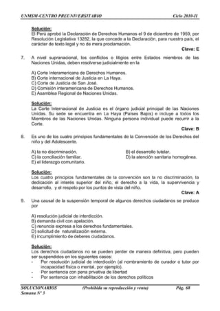 UNMSM-CENTRO PREUNIVERSITARIO Ciclo 2010-II
SOLUCIONARIOS (Prohibida su reproducción y venta) Pág. 68
Semana Nº 3
Solución:
El Perú aprobó la Declaración de Derechos Humanos el 9 de diciembre de 1959, por
Resolución Legislativa 13282, la que concede a la Declaración, para nuestro país, el
carácter de texto legal y no de mera proclamación.
Clave: E
7. A nivel supranacional, los conflictos o litigios entre Estados miembros de las
Naciones Unidas, deben resolverse judicialmente en la
A) Corte Interamericana de Derechos Humanos.
B) Corte internacional de Justicia en La Haya.
C) Corte de Justicia de San José.
D) Comisión interamericana de Derechos Humanos.
E) Asamblea Regional de Naciones Unidas.
Solución:
La Corte Internacional de Justicia es el órgano judicial principal de las Naciones
Unidas. Su sede se encuentra en La Haya (Países Bajos) e incluye a todos los
Miembros de las Naciones Unidas. Ninguna persona individual puede recurrir a la
Corte.
Clave: B
8. Es uno de los cuatro principios fundamentales de la Convención de los Derechos del
niño y del Adolescente.
A) la no discriminación. B) el desarrollo tutelar.
C) la conciliación familiar. D) la atención sanitaria homogénea.
E) el liderazgo comunitario.
Solución:
Los cuatro principios fundamentales de la convención son la no discriminación, la
dedicación al interés superior del niño, el derecho a la vida, la supervivencia y
desarrollo, y el respeto por los puntos de vista del niño.
Clave: A
9. Una causal de la suspensión temporal de algunos derechos ciudadanos se produce
por
A) resolución judicial de interdicción.
B) demanda civil con apelación.
C) renuncia expresa a los derechos fundamentales.
D) solicitud de naturalización externa.
E) incumplimiento de deberes ciudadanos.
Solución:
Los derechos ciudadanos no se pueden perder de manera definitiva, pero pueden
ser suspendidos en los siguientes casos:
- Por resolución judicial de interdicción (al nombramiento de curador o tutor por
incapacidad física o mental, por ejemplo).
- Por sentencia con pena privativa de libertad
- Por sentencia con inhabilitación de los derechos políticos
 