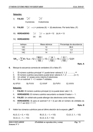UNMSM-CENTRO PREUNIVERSITARIO Ciclo 2010-II
SOLUCIONARIOS (Prohibida su reproducción y venta) Pág. 74
Semana Nº 3
Solución:
I) FALSO CC 13
6
12
6
6 protones 6 electrones
II) FALSO C13
6 z = protones (6) = (6) electrones. Por tanto falso. (F)
III) VERDADERO CC 13
6
12
6 (a) A = 12 (b) A = 13
(a) (b)
IV) VERDADERO
Isótopo Masa atómica Porcentaje de abundancia
12C 12 98,5
13C 13 1,4
14C 14 0,1
01,12
100
1,0
14
100
4,1
13
100
5,98
12a%MMA p
Rpta. A
6. Marque la secuencia correcta de verdadero (V) o falso (F)
I. El número cuántico principal ―n‖ puede tener valores 0, 1, 2 ………...∞
II. El número cuántico secundario puede tener valores 0, 1, 2 ………..(n–1)
III. Un orbital ―p‖ posee como máximo 6 electrones
IV. En un subnivel ℓ = 3 existen 7 orbitales.
A) VFVV B) FVVV C) VVVF D) FVFV E) VVVV
Solución:
I FALSO. El número cuántico principal (n) no puede tener valor = 0.
II. VERDADERO. El número cuántico secundario va desde 0 hasta n – 1.
III. FALSO. Un orbital solo puede albergar dos electrones como máximo.
IV. VERDADERO. Si para el subnivel f (ℓ = 3) por ello el número de orbitales es
2 ℓ +1 así 2(3) + 1 = 7.
Rpta. D
7 Hallar los números cuánticos para el último electrón de la especie 25Mn2+
.
A) (3, 2, + 2, + 1/2) B) (3, 2, – 1, + 1/2) C) (3, 2, 1, – 1/2)
D) (3, 2, – 1, – 1/2) E) (3, 2, 0, + 1/2)
 