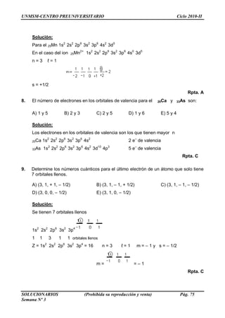 UNMSM-CENTRO PREUNIVERSITARIO Ciclo 2010-II
SOLUCIONARIOS (Prohibida su reproducción y venta) Pág. 75
Semana Nº 3
Solución:
Para el 25Mn 1s2
2s2
2p6
3s2
3p6
4s2
3d5
En el caso del ion 25Mn2+
1s2
2s2
2p6
3s2
3p6
4s0
3d5
n = 3 ℓ = 1
s = +1/2
Rpta. A
8. El número de electrones en los orbitales de valencia para el 20Ca y 33As son:
A) 1 y 5 B) 2 y 3 C) 2 y 5 D) 1 y 6 E) 5 y 4
Solución:
Los electrones en los orbitales de valencia son los que tienen mayor n
20Ca 1s2
2s2
2p6
3s2
3p6
4s2
2 e–
de valencia
33As 1s2
2s2
2p6
3s2
3p6
4s2
3d10
4p3
5 e–
de valencia
Rpta. C
9. Determine los números cuánticos para el último electrón de un átomo que solo tiene
7 orbitales llenos.
A) (3, 1, + 1, – 1/2) B) (3, 1, – 1, + 1/2) C) (3, 1, – 1, – 1/2)
D) (3, 0, 0, – 1/2) E) (3, 1, 0, – 1/2)
Solución:
Se tienen 7 orbitales llenos
1s2
2s2
2p6
3s2
3p4
1 1 3 1 1 orbitales llenos
Z = 1s2
2s2
2p6
3s2
3p4
= 16 n = 3 ℓ = 1 m = – 1 y s = – 1/2
m = = – 1
Rpta. C
 