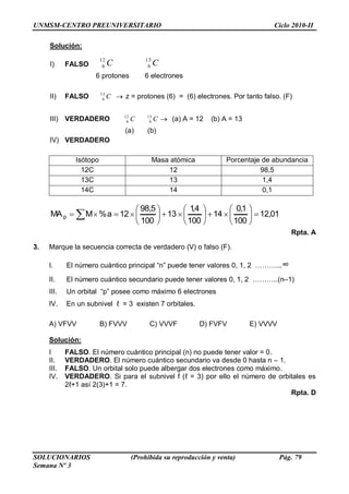 UNMSM-CENTRO PREUNIVERSITARIO Ciclo 2010-II
SOLUCIONARIOS (Prohibida su reproducción y venta) Pág. 79
Semana Nº 3
Solución:
I) FALSO CC 13
6
12
6
6 protones 6 electrones
II) FALSO C13
6 z = protones (6) = (6) electrones. Por tanto falso. (F)
III) VERDADERO CC 13
6
12
6 (a) A = 12 (b) A = 13
(a) (b)
IV) VERDADERO
Isótopo Masa atómica Porcentaje de abundancia
12C 12 98,5
13C 13 1,4
14C 14 0,1
01,12
100
1,0
14
100
4,1
13
100
5,98
12a%MMAp
Rpta. A
3. Marque la secuencia correcta de verdadero (V) o falso (F).
I. El número cuántico principal ―n‖ puede tener valores 0, 1, 2 ………...∞
II. El número cuántico secundario puede tener valores 0, 1, 2 ………..(n–1)
III. Un orbital ―p‖ posee como máximo 6 electrones
IV. En un subnivel ℓ = 3 existen 7 orbitales.
A) VFVV B) FVVV C) VVVF D) FVFV E) VVVV
Solución:
I FALSO. El número cuántico principal (n) no puede tener valor = 0.
II. VERDADERO. El número cuántico secundario va desde 0 hasta n – 1.
III. FALSO. Un orbital solo puede albergar dos electrones como máximo.
IV. VERDADERO. Si para el subnivel f (ℓ = 3) por ello el número de orbitales es
2ℓ+1 así 2(3)+1 = 7.
Rpta. D
 