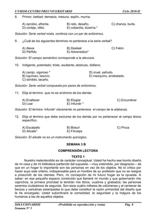 UNMSM-CENTRO PREUNIVERSITARIO Ciclo 2010-II
SOLUCIONARIOS (Prohibida su reproducción y venta) Pág. 8
Semana Nº 3
8. Primor, beldad; demasía, mesura; esplín, murria;
A) oprobio, afrenta. B) reto, desafío. C) chanza, burla.
D) cortejo, idilio. E) cobardía, bizarría.*
Solución: Serie verbal mixta, continúa con un par de antónimos.
9. ¿Cuál de los siguientes términos no pertenece a la serie verbal?
A) Aleve B) Desleal C) Felón
D) Pérfido E) Advenedizo*
Solución: El campo semántico corresponde a la alevosía.
10. Indigente, potentado; triste, exultante; abstruso, diáfano;
A) canijo, vigoroso * D) cruel, sañudo.
B) lujurioso, lascivo. E) mezquino, arrebatado.
C) sórdido, tacaño.
Solución: Serie verbal compuesta por pares de antónimos.
11. Elija el término que no es sinónimo de los demás.
A) Enaltecer B) Elogiar C) Encumbrar
D) Loar E) Infundir *
Solución: El término „infundir‟ claramente no pertenece el campo de la alabanza.
12. Elija el término que debe excluirse de los demás por no pertenecer al campo léxico
específico.
A) Escalpelo B) Bisturí C) Pinza
D) Alicate* E) Fórceps
Solución: El alicate no es un instrumento quirúrgico.
SEMANA 3 B
COMPRENSIÓN LECTORA
TEXTO 1
Nuestro malentendido es de carácter conceptual. Usted ha hecho ese bonito diseño
de mi casa y de mi biblioteca partiendo del supuesto —muy extendido, por desgracia— de
que en un hogar lo importante son las personas en vez de los objetos. No lo critico por
hacer suyo este criterio, indispensable para un hombre de su profesión que no se resigne
a prescindir de los clientes. Pero, mi concepción de mi futuro hogar es la opuesta. A
saber: en ese pequeño espacio construido que llamaré mi mundo y que gobernarán mis
caprichos, la primera prioridad la tendrán mis libros, cuadros y grabados; las personas
seremos ciudadanos de segunda. Son esos cuatro millares de volúmenes y el centenar de
lienzos y cartulinas estampadas lo que debe constituir la razón primordial del diseño que
le he encargado. Usted subordinará la comodidad, la seguridad y la holgura de los
humanos a las de aquellos objetos.
 