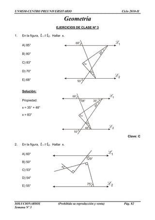 UNMSM-CENTRO PREUNIVERSITARIO Ciclo 2010-II
SOLUCIONARIOS (Prohibida su reproducción y venta) Pág. 82
Semana Nº 3
Geometría
EJERCICIOS DE CLASE Nº 3
1. En la figura, L1 // L2. Hallar x.
A) 85°
B) 80°
C) 83°
D) 70°
E) 68°
Solución:
Propiedad:
x = 35° + 48°
x = 83°
Clave: C
2. En la figura, L1 // L2. Hallar x.
A) 60°
B) 50°
C) 53°
D) 54°
E) 55°
 