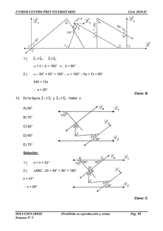 UNMSM-CENTRO PREUNIVERSITARIO Ciclo 2010-II
SOLUCIONARIOS (Prohibida su reproducción y venta) Pág. 88
Semana Nº 3
1.) L1 // L2 , L // L3
+ – = 180° = 80°
2.) – 90° + 50° + 180° – + 180° – 5x = 7x + 80°
240 = 12x
x = 20°
Clave: B
12. En la figura, L1 // L2 y L3 // L4. Hallar x.
A) 60°
B) 70°
C) 80°
D) 90°
E) 75°
Solución:
1.) x = + 33°
2.) ABC : 2 + 48° + 38° = 180°
= 47°
x = 80°
Clave: C
 