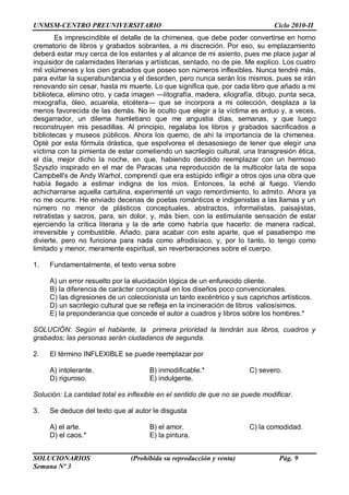 UNMSM-CENTRO PREUNIVERSITARIO Ciclo 2010-II
SOLUCIONARIOS (Prohibida su reproducción y venta) Pág. 9
Semana Nº 3
Es imprescindible el detalle de la chimenea, que debe poder convertirse en horno
crematorio de libros y grabados sobrantes, a mi discreción. Por eso, su emplazamiento
deberá estar muy cerca de los estantes y al alcance de mi asiento, pues me place jugar al
inquisidor de calamidades literarias y artísticas, sentado, no de pie. Me explico. Los cuatro
mil volúmenes y los cien grabados que poseo son números inflexibles. Nunca tendré más,
para evitar la superabundancia y el desorden, pero nunca serán los mismos, pues se irán
renovando sin cesar, hasta mi muerte. Lo que significa que, por cada libro que añado a mi
biblioteca, elimino otro, y cada imagen —litografía, madera, xilografía, dibujo, punta seca,
mixografía, óleo, acuarela, etcétera— que se incorpora a mi colección, desplaza a la
menos favorecida de las demás. No le oculto que elegir a la víctima es arduo y, a veces,
desgarrador, un dilema hamletiano que me angustia días, semanas, y que luego
reconstruyen mis pesadillas. Al principio, regalaba los libros y grabados sacrificados a
bibliotecas y museos públicos. Ahora los quemo, de ahí la importancia de la chimenea.
Opté por esta fórmula drástica, que espolvorea el desasosiego de tener que elegir una
víctima con la pimienta de estar cometiendo un sacrilegio cultural, una transgresión ética,
el día, mejor dicho la noche, en que, habiendo decidido reemplazar con un hermoso
Szyszlo inspirado en el mar de Paracas una reproducción de la multicolor lata de sopa
Campbell's de Andy Warhol, comprendí que era estúpido infligir a otros ojos una obra que
había llegado a estimar indigna de los míos. Entonces, la eché al fuego. Viendo
achicharrarse aquella cartulina, experimenté un vago remordimiento, lo admito. Ahora ya
no me ocurre. He enviado decenas de poetas románticos e indigenistas a las llamas y un
número no menor de plásticos conceptuales, abstractos, informalistas, paisajistas,
retratistas y sacros, para, sin dolor, y, más bien, con la estimulante sensación de estar
ejerciendo la crítica literaria y la de arte como habría que hacerlo: de manera radical,
irreversible y combustible. Añado, para acabar con este aparte, que el pasatiempo me
divierte, pero no funciona para nada como afrodisíaco, y, por lo tanto, lo tengo como
limitado y menor, meramente espiritual, sin reverberaciones sobre el cuerpo.
1. Fundamentalmente, el texto versa sobre
A) un error resuelto por la elucidación lógica de un enfurecido cliente.
B) la diferencia de carácter conceptual en los diseños poco convencionales.
C) las digresiones de un coleccionista un tanto excéntrico y sus caprichos artísticos.
D) un sacrilegio cultural que se refleja en la incineración de libros valiosísimos.
E) la preponderancia que concede el autor a cuadros y libros sobre los hombres.*
SOLUCIÓN: Según el hablante, la primera prioridad la tendrán sus libros, cuadros y
grabados; las personas serán ciudadanos de segunda.
2. El término INFLEXIBLE se puede reemplazar por
A) intolerante. B) inmodificable.* C) severo.
D) riguroso. E) indulgente.
Solución: La cantidad total es inflexible en el sentido de que no se puede modificar.
3. Se deduce del texto que al autor le disgusta
A) el arte. B) el amor. C) la comodidad.
D) el caos.* E) la pintura.
 