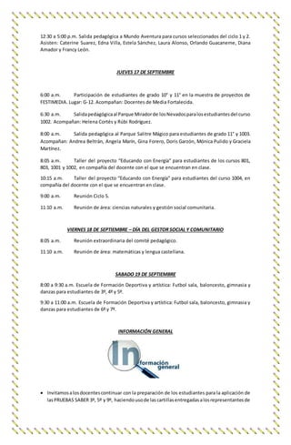 12:30 a 5:00 p.m. Salida pedagógica a Mundo Aventura para cursos seleccionados del ciclo 1 y 2.
Asisten: Caterine Suarez, Edna Villa, Estela Sánchez, Laura Alonso, Orlando Guacaneme, Diana
Amador y Francy León.
JUEVES 17 DE SEPTIEMBRE
6:00 a.m. Participación de estudiantes de grado 10° y 11° en la muestra de proyectos de
FESTIMEDIA. Lugar: G-12. Acompañan: Docentes de Media Fortalecida.
6:30 a.m. Salidapedagógicaal Parque Miradorde losNevadosparalosestudiantesdel curso
1002. Acompañan: Helena Cortés y Rúbi Rodríguez.
8:00 a.m. Salida pedagógica al Parque Salitre Mágico para estudiantes de grado 11° y 1003.
Acompañan: Andrea Beltrán, Angela Marín, Gina Forero, Doris Garzón, Mónica Pulido y Graciela
Martínez.
8:05 a.m. Taller del proyecto “Educando con Energía” para estudiantes de los cursos 801,
803, 1001 y 1002, en compañía del docente con el que se encuentran en clase.
10:15 a.m. Taller del proyecto “Educando con Energía” para estudiantes del curso 1004, en
compañía del docente con el que se encuentran en clase.
9:00 a.m. Reunión Ciclo 5.
11:10 a.m. Reunión de área: ciencias naturales y gestión social comunitaria.
VIERNES 18 DE SEPTIEMBRE – DÍA DEL GESTOR SOCIAL Y COMUNITARIO
8:05 a.m. Reunión extraordinaria del comité pedagógico.
11:10 a.m. Reunión de área: matemáticas y lengua castellana.
SABADO 19 DE SEPTIEMBRE
8:00 a 9:30 a.m. Escuela de Formación Deportiva y artística: Futbol sala, baloncesto, gimnasia y
danzas para estudiantes de 3º, 4º y 5º.
9:30 a 11:00 a.m. Escuela de Formación Deportiva y artística: Futbol sala, baloncesto, gimnasia y
danzas para estudiantes de 6º y 7º.
INFORMACIÓN GENERAL
 Invitamosalosdocentescontinuar con la preparación de los estudiantes para la aplicación de
lasPRUEBAS SABER 3º, 5º y 9º, haciendousode lascartillasentregadasalosrepresentantesde
 