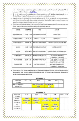 área y el enlace dispuestodesdelapáginawebdel colegioque losllevará a la aplicación “Me la
juego por el Saber” haciendo CLIC AQUÍ.
 El 14 de Septiembre los estudiantes relacionados en el archivo adjunto participarán en el
festival deportivo de Taekwondo representando a nuestra institución.
 Agradecemosal equipode coordinación y docentes de Media Fortalecida por la organización
del I Encuentrode EgresadosCarrancistasrealizadoel sábado5 de Septiembre,a los docentes
y exalumnos por su participación en este evento.
 Solicitamosalosdocentestenerencuentaloshorariosde losgruposde talentos,paraque por
favor le permitan a los estudiantes asistir desde las 11:00 a.m.:
GRUPO HORARIO DIA LUGAR
AJEDREZ GRUPO 1 11.00 – 1:00 MIERCOLES Y VIERNES BIBLIOTECA
AJEDREZ GRUPO 2 11:00 – 1:00 MARTES Y JUEVES BIBLIOTECA
GRUPO TROPICAL 9:00-11:00 MIERCOLES Y VIERNES AUDIOVISUALESOPOLIVALENTE
BANDA 11:00 – 1:00 MIERCOLES Y VIERNES PATIO AJEDREZ
VIOLIN 2:00 – 4:00 MIERCOLES Y VIERNES AUDIOVISUALESOPOLIVALENTE
TAEKWONDO 9:00-11:00 MARTES Y MIERCOLES SALON DE TAEKWONDO
(AL LADO DE ARCHIVO)
TAEKWONDO 11:00-1:00 MARTES Y MIERCOLES SALON DE TAEKWONDO
(AL LADO DE ARCHIVO)
TAEKWONDO 9:00-1:00 JUEVES Y VIERNES SALON DE TAEKWONDO
(AL LADO DE ARCHIVO)
 Solicitamos a los siguientes docentes su colaboración para realizar el acompañamiento a los
estudiantes que tienen clase con los docentes que participarán en las salidas pedagógicas
programadas para esta semana:
SEPTIEMBRE 15
DOCENTE
TITULAR
6:15 7:10 8:05 9:00 10:15 11:10
PAOLA RAMIREZ-
SALON 206
CARLOSGONZALEZ-
1003
NATALIA DIAZ
-1003
SEPTIEMBRE 16
DOCENTE
TITULAR
6:15 7:10 8:05 9:00 10:15 11:10
DIANA
CABANA-
SALON 204
DIANA
RODRIGUEZ-
1002
DIANA
RODRIGUEZ-
1002
DORIS
GARZON-603
DORIS
GARZON-603
ILSE
GARAVITO-
SALON 213
EDWIN
CARDENAS-
1003
EDWIN
CARDENAS-
1003
 