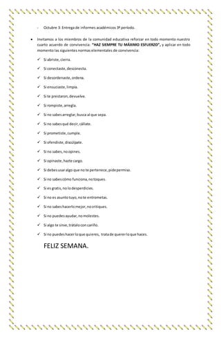 - Octubre 3: Entrega de informes académicos 3º período.
 Invitamos a los miembros de la comunidad educativa reforzar en todo momento nuestro
cuarto acuerdo de convivencia: “HAZ SIEMPRE TU MÁXIMO ESFUERZO”, y aplicar en todo
momento las siguientes normas elementales de convivencia:
 Si abriste,cierra.
 Si conectaste,desconecta.
 Si desordenaste,ordena.
 Si ensuciaste,limpia.
 Si te prestaron,devuelve.
 Si rompiste,arregla.
 Si no sabesarreglar,busca al que sepa.
 Si no sabesqué decir,cállate.
 Si prometiste,cumple.
 Si ofendiste,discúlpate.
 Si no sabes,noopines.
 Si opinaste,hazte cargo.
 Si debesusaralgo que no te pertenece,pidepermiso.
 Si no sabescómo funciona,notoques.
 Si es gratis,no lodesperdicies.
 Si no es asuntotuyo,note entrometas.
 Si no sabeshacerlomejor,nocritiques.
 Si no puedesayudar,nomolestes.
 Si algo te sirve,trátalocon cariño.
 Si no puedeshacerloque quieres, tratade quererloque haces.
FELIZ SEMANA.
 
