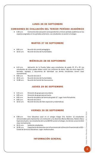 2
ColegioMaríaMercedesCarranza|25/09/2016
LUNES 26 DE SEPTIEMBRE
COMISIONES DE EVALUACIÓN DEL TERCER PERÍODO ACADÉMICO
 6:30 a.m. Comisionesde evaluación correspondientes al tercer período académico en los
espacios asignados en los períodos anteriores. Los estudiantes no asisten al colegio.
MARTES 27 DE SEPTIEMBRE
 8:05 a.m. Reunión de comité pedagógico.
 10:15 a.m. Reunión de área de humanidades.
MIÉRCOLES 28 DE SEPTIEMBRE
 6:15 a.m. Aplicación de la Prueba Saber para estudiantes de grado 3º, 5º y 9º. Los
estudiantes de estos grados deben asistir con uniforme de diario, lápiz de mina negra nº2,
borrador, tajalápiz, y documento de identidad. Los demás estudiantes tienen clase
normalmente.
 8:05 a.m. Reunión de ciclo 3.
 10:15 a.m. Reunión de área de humanidades.
 11:00 a.m. Reunión de Comité de Convivencia.
JUEVES 29 DE SEPTIEMBRE
 6:15 a.m. Dirección de grupo para secundaria.
 8:05 a.m. Dirección de grupo para primaria.
 8:05 a.m. Reunión de padres de familia de grado 11°. Lugar: Aula Polivalente.
 8:05 a.m. Reunión de ciclo 5.
 10:15 a.m. Reunión de área de libre expresión y matemáticas.
VIERNES 30 DE SEPTIEMBRE
 6:00 a.m. Foro Educativo Local en el colegio Vargas Vila. Asisten: 12 estudiantes
seleccionados para representar a la institución y las docentes Blanca Moreano, Natalia Díaz y
EsperanzaSuárez.Los estudiantesdel curso603 NO asistenal colegio, los demás cursos tendrán
clase normalmente.
 10:15 a.m. Salida de estudiantes.
 10:30 a.m. Capacitaciónde docentesconlafuncionariade laDirecciónfinancierade laSED –
Fondo de Servicios Educativos. Lugar: Audiovisuales.
INFORMACIÓN GENERAL
 