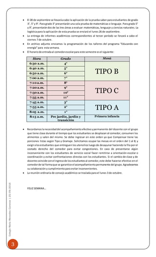 3
ColegioMaríaMercedesCarranza|25/09/2016
 El 28 de septiembre se llevaráacabo la aplicación de la prueba saber para estudiantes de grado
3°, 5° y 9°. Para grado 3° presentarán una sola prueba de matemáticas o lenguaje. Para grado 5°
y 9°, presentarándos de las tres áreas a evaluar: matemáticas, lenguaje y ciencias naturales. La
logística para la aplicación de esta prueba se enviará el lunes 26 de septiembre.
 La entrega de informes académicos correspondientes al tercer período se llevará a cabo el
viernes 7 de octubre.
 En archivo adjunto enviamos la programación de los talleres del programa “Educando con
energía” para esta semana.
 El horariode entradaal comedorescolarpara este semestre esel siguiente:
Hora Grado Menú
6:30 a.m. 4°
TIPO B
6:40 a.m. 5°
6:50 a.m. 6°
7:00 a.m. 7°
7:10 a.m. 8°
TIPO C
7:20 a.m. 9°
7:30 a.m. 10°
7:35 a.m. 11°
7:45 a.m. 3°
TIPO A7:55 a.m. 2°
8:05 a.m. 1°
8:15 a.m. Pre jardín, jardín y
transición
Primera infancia
 Recordamoslanecesidaddel acompañamientoefectivoypermanente del docente con el grupo
que tiene clase durante el tiempo que los estudiantes se desplazan al comedor, consumen los
alimentos y salen del mismo. Se debe ingresar en este orden ya que Compensar tiene las
porciones listas según Tipo y Gramaje. Solicitamos ocupar las mesas en el orden del 1 al 8; y
exigiralosestudiantes que entreguen los utensilios luego de desayunar haciendo la fila por el
costado derecho del comedor para evitar congestiones. En caso de presentarse algún
inconveniente con los estudiantes de servicio social favor remitirse a orientación escolar o
coordinación y evitar confrontaciones directas con los estudiantes. Si el cambio de clase y de
docente coincide conel ingresode losestudiantesal comedor,este debe hacerse efectivo en el
comedorde tal formaque se garantice el acompañamientopermanente del grupo.Agradecemos
su colaboración y cumplimiento para evitar inconvenientes.
 La reunión ordinaria de consejo académico se traslada para el lunes 3 de octubre.
FELIZ SEMANA…
 