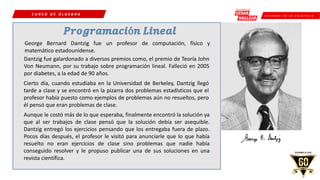 C R E E M O S E N L A E X I G E N C I A
C U R S O D E Á L G E B R A
George Bernard Dantzig fue un profesor de computación, físico y
matemático estadounidense.
Dantzig fue galardonado a diversos premios como, el premio de Teoría John
Von Neumann, por su trabajo sobre programación lineal. Falleció en 2005
por diabetes, a la edad de 90 años.
Cierto día, cuando estudiaba en la Universidad de Berkeley, Dantzig llegó
tarde a clase y se encontró en la pizarra dos problemas estadísticos que el
profesor había puesto como ejemplos de problemas aún no resueltos, pero
él pensó que eran problemas de clase.
Aunque le costó más de lo que esperaba, finalmente encontró la solución ya
que al ser trabajos de clase pensó que la solución debía ser asequible.
Dantzig entregó los ejercicios pensando que los entregaba fuera de plazo.
Pocos días después, el profesor le visitó para anunciarle que lo que había
resuelto no eran ejercicios de clase sino problemas que nadie había
conseguido resolver y le propuso publicar una de sus soluciones en una
revista científica.
 
