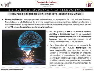 Periodismo científico y ambiental © 2019 Alcíbar
E J E M P L O D E T E C N O C I E N C I A : P R O Y E C T O C E R E B R O H U M A N O
© Just Super, Shutterstock
Grado de Periodismo
Universidad de Sevilla
Curso 2019/20
1 . 3 # D E L A C M O D E R N A A L A T E C N O C I E N C I A
▪ Human Brain Project es un proyecto de referencia con un presupuesto de 1.000 millones de euros,
financiado por la UE. El objetivo del proyecto es acelerar nuestra comprensión del cerebro humano y
sus enfermedades, y en particular construir una única plataforma europea de investigación basada
en las TIC avanzadas para la neurociencia y la medicina.
▪ Por consiguiente, el HBP es un proyecto medico-
científico y tecnológico cuyo fin es reproducir
tecnológicamente las características del cerebro
humano, para así conseguir avances en el
campo de la medicina y la neurociencia.
▪ Para desarrollar el proyecto es necesaria la
investigación en nuevas tecnologías de
supercomputación que permitan asociar y
utilizar la información integrada en modelos
informáticos y simulaciones del cerebro que
identifiquen patrones, principios organizativos y
posibles carencias que puedan ser subsanadas
con nuevos experimentos. Imaginemos todo lo
que esto involucra.
 