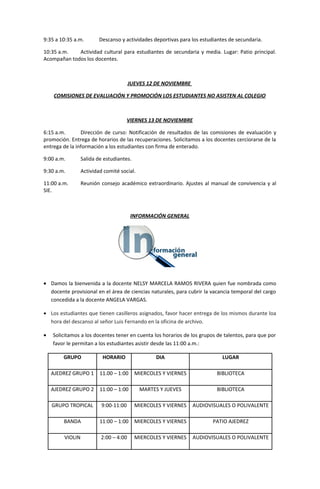 9:35 a 10:35 a.m. Descanso y actividades deportivas para los estudiantes de secundaria.
10:35 a.m. Actividad cultural para estudiantes de secundaria y media. Lugar: Patio principal.
Acompañan todos los docentes.
JUEVES 12 DE NOVIEMBRE
COMISIONES DE EVALUACIÓN Y PROMOCIÓN LOS ESTUDIANTES NO ASISTEN AL COLEGIO
VIERNES 13 DE NOVIEMBRE
6:15 a.m. Dirección de curso: Notificación de resultados de las comisiones de evaluación y
promoción. Entrega de horarios de las recuperaciones. Solicitamos a los docentes cerciorarse de la
entrega de la información a los estudiantes con firma de enterado.
9:00 a.m. Salida de estudiantes.
9:30 a.m. Actividad comité social.
11:00 a.m. Reunión consejo académico extraordinario. Ajustes al manual de convivencia y al
SIE.
INFORMACIÓN GENERAL
• Damos la bienvenida a la docente NELSY MARCELA RAMOS RIVERA quien fue nombrada como
docente provisional en el área de ciencias naturales, para cubrir la vacancia temporal del cargo
concedida a la docente ANGELA VARGAS.
• Los estudiantes que tienen casilleros asignados, favor hacer entrega de los mismos durante loa
hora del descanso al señor Luis Fernando en la oficina de archivo.
• Solicitamos a los docentes tener en cuenta los horarios de los grupos de talentos, para que por
favor le permitan a los estudiantes asistir desde las 11:00 a.m.:
GRUPO HORARIO DIA LUGAR
AJEDREZ GRUPO 1 11.00 – 1:00 MIERCOLES Y VIERNES BIBLIOTECA
AJEDREZ GRUPO 2 11:00 – 1:00 MARTES Y JUEVES BIBLIOTECA
GRUPO TROPICAL 9:00-11:00 MIERCOLES Y VIERNES AUDIOVISUALES O POLIVALENTE
BANDA 11:00 – 1:00 MIERCOLES Y VIERNES PATIO AJEDREZ
VIOLIN 2:00 – 4:00 MIERCOLES Y VIERNES AUDIOVISUALES O POLIVALENTE
 