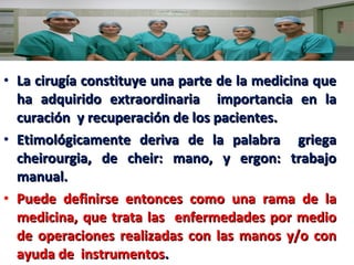 • La cirugía constituye una parte de la medicina que
ha adquirido extraordinaria importancia en la
curación y recuperación de los pacientes.
• Etimológicamente deriva de la palabra griega
cheirourgia, de cheir: mano, y ergon: trabajo
manual.
• Puede definirse entonces como una rama de la
medicina, que trata las enfermedades por medio
de operaciones realizadas con las manos y/o con
ayuda de instrumentos.

 