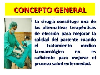 CONCEPTO GENERAL
• La cirugía constituye una de
las alternativas terapéuticas
de elección para mejorar la
calidad del paciente cuando
el
tratamiento
medico
farmacológico
no
es
suficiente para mejorar el
proceso salud enfermedad.

 