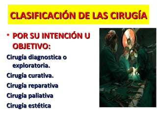 CLASIFICACIÓN DE LAS CIRUGÍA
• POR SU INTENCIÓN U
OBJETIVO:
Cirugía diagnostica o
exploratoria.
Cirugía curativa.
Cirugía reparativa
Cirugía paliativa
Cirugía estética

 