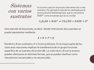 Sistemas
con varios
sustratos
En muchos casos en el proceso intervienen dos o más
sustratos. Por ejemplo la reacción es catalizada por la
enzima alcohol deshidrogenasa, que se une tanto al
𝑁𝐴𝐷+
como al sustrato que se va a oxidar.
𝐶2𝐻5𝑂𝐻 + 𝑁𝐴𝐷+ ⇌ 𝐶𝐻3𝐶𝐻𝑂 + 𝑁𝐴𝐷𝐻 + 𝐻+
Una reacción de bisustrato, es decir donde intervienen dos sustratos se
puede representar mediante:
𝐴 + 𝐵 ⇌ 𝑃 + 𝑄
Donde A y B son sustratos y P y Q son productos. En la mayor parte de los
casos esas reacciones implican la transferencia de un grupo funcional
específico de un sustrato (A) al otro (B). La unión de A y B con la enzima
pueden efectuarse en distintas formas, que se pueden clasificar como
mecanismos secuenciales y no secuenciales.
 