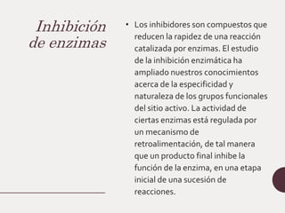 Inhibición
de enzimas
• Los inhibidores son compuestos que
reducen la rapidez de una reacción
catalizada por enzimas. El estudio
de la inhibición enzimática ha
ampliado nuestros conocimientos
acerca de la especificidad y
naturaleza de los grupos funcionales
del sitio activo. La actividad de
ciertas enzimas está regulada por
un mecanismo de
retroalimentación, de tal manera
que un producto final inhibe la
función de la enzima, en una etapa
inicial de una sucesión de
reacciones.
 