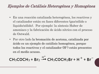 Ejemplos de Catálisis Heterogénea y Homogénea
• En una reacción catalizada heterogénea, los reactivos y
el catalizador están en fases diferentes (gas/sólido o
líquido/sólido). Por ejemplo: la síntesis Haber de
amoniaco y la fabricación de ácido nítrico con el proceso
de Ostwald.
• Por otro lado la bromación de acetona, catalizada por
ácido es un ejemplo de catálisis homogénea, porque
todos los reactivos y el catalizador (H+) están presentes
en el medio acuoso.
 