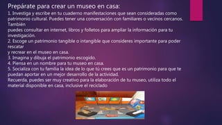 Prepárate para crear un museo en casa:
1. Investiga y escribe en tu cuaderno manifestaciones que sean consideradas como
patrimonio cultural. Puedes tener una conversación con familiares o vecinos cercanos.
También
puedes consultar en internet, libros y folletos para ampliar la información para tu
investigación.
2. Escoge un patrimonio tangible o intangible que consideres importante para poder
rescatar
y recrear en el museo en casa.
3. Imagina y dibuja el patrimonio escogido.
4. Piensa en un nombre para tu museo en casa.
5. Socializa con tu familia la idea de lo que tú crees que es un patrimonio para que te
puedan aportar en un mejor desarrollo de la actividad.
Recuerda, puedes ser muy creativo para la elaboración de tu museo, utiliza todo el
material disponible en casa, inclusive el reciclado