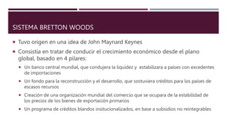 SISTEMA BRETTON WOODS
 Tuvo origen en una idea de John Maynard Keynes
 Consistía en tratar de conducir el crecimiento ec...