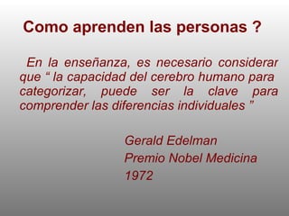 Como aprenden las personas ?  En la enseñanza, es necesario considerar que “ la capacidad del cerebro humano para  categorizar, puede ser la clave para comprender las diferencias individuales ” Gerald Edelman  Premio Nobel Medicina  1972 