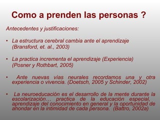Como a prenden las personas ?  Antecedentes y justificaciones: La estructura cerebral cambia ante el aprendizaje  (Bransford, et. al., 2003) La practica incrementa el aprendizaje (Experiencia) (Posner y Rothbart, 2005) Ante nuevas vías neurales recordamos una y otra experiencia o vivencia. (Doetsch, 2005 y Schinder, 2002) La neuroeducación es el desarrollo de la mente durante la escolarización… practica de la educación especial,  aprendizaje del conocimiento en general y la oportunidad de ahondar en la intimidad de cada persona.  (Battro, 2002a) 