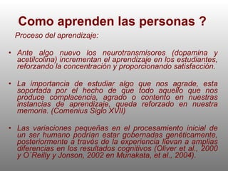 Como aprenden las personas ?   Proceso del aprendizaje: Ante algo nuevo los neurotransmisores (dopamina y acetilcolina) incrementan el aprendizaje en los estudiantes, reforzando la concentración y proporcionando satisfacción. La importancia de estudiar algo que nos agrade, esta soportada por el hecho de que todo aquello que nos produce complacencia, agrado o contento en nuestras instancias de aprendizaje, queda reforzado en nuestra memoria. (Comenius Siglo XVII)  Las  variaciones pequeñas en el procesamiento inicial de un ser humano podrían estar gobernadas genéticamente, posteriormente a través de la experiencia llevan a amplias diferencias en los resultados cognitivos (Oliver et al., 2000 y O´Reilly y Jonson, 2002 en Munakata, et al., 2004). 