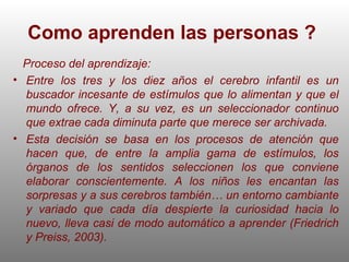 Como aprenden las personas ?   Proceso del aprendizaje: Entre los tres y los diez años el cerebro infantil es un buscador incesante de estímulos que lo alimentan y que el mundo ofrece. Y, a su vez, es un seleccionador continuo que extrae cada diminuta parte que merece ser archivada.  Esta decisión se basa en los procesos de atención que hacen que, de entre la amplia gama de estímulos, los órganos de los sentidos seleccionen los que conviene elaborar conscientemente. A los niños les encantan las sorpresas y a sus cerebros también… un entorno cambiante y variado que cada día despierte la curiosidad hacia lo nuevo, lleva casi de modo automático a aprender (Friedrich y Preiss, 2003). 