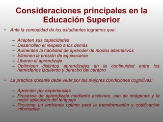 Consideraciones principales en la Educación Superior Ante la comodidad de los estudiantes logramos que: Acepten sus capacidades Desarrollen el respeto a los demás Aumenten la habilidad de aprender de modos alternativos Eliminen la presión de equivocarse Liberen el aprendizaje Optimicen distintos aprendizajes en la continuidad entre los hemisferios Izquierdo y derecho del cerebro La practica docente debe velar por las mejores condiciones cognitivas: Aprender por experiencias Procesos de aprendizaje mediante acciones, uso de imágenes y la mejor aplicación del lenguaje Provocar un ambiente optimo para la transformación y codificación informativa 
