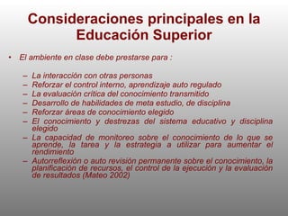 Consideraciones principales en la Educación Superior El ambiente en clase debe prestarse para : La interacción con otras personas Reforzar el control interno, aprendizaje auto regulado La evaluación crítica del conocimiento transmitido Desarrollo de habilidades de meta estudio, de disciplina Reforzar áreas de conocimiento elegido El conocimiento y destrezas del sistema educativo y disciplina elegido La capacidad de monitoreo sobre el conocimiento de lo que se aprende, la tarea y la estrategia a utilizar para aumentar el rendimiento Autorreflexión o auto revisión permanente sobre el conocimiento, la planificación de recursos, el control de la ejecución y la evaluación de resultados (Mateo 2002) 