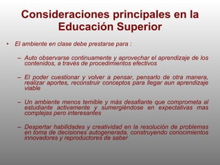 Consideraciones principales en la Educación Superior El ambiente en clase debe prestarse para : Auto observarse continuamente y aprovechar el aprendizaje de los contenidos, a través de procedimientos efectivos  El poder cuestionar y volver a pensar, pensarlo de otra manera, realizar aportes, reconstruir conceptos para llegar aun aprendizaje viable Un ambiente menos temible y más desafiante que comprometa al estudiante activamente y sumergiéndose en expectativas mas complejas pero interesantes Despertar habilidades y creatividad en la resolución de problemas en toma de decisiones autogenerada, construyendo conocimientos innovadores y reproductores de saber 
