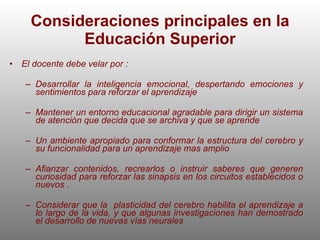Consideraciones principales en la Educación Superior El docente debe velar por : Desarrollar la inteligencia emocional, despertando emociones y sentimientos para reforzar el aprendizaje  Mantener un entorno educacional agradable para dirigir un sistema de atención que decida que se archiva y que se aprende Un ambiente apropiado para conformar la estructura del cerebro y su funcionalidad para un aprendizaje mas amplio Afianzar contenidos, recrearlos o instruir saberes que generen curiosidad para reforzar las sinapsis en los circuitos establecidos o nuevos . Considerar que la  plasticidad del cerebro habilita el aprendizaje a lo largo de la vida, y que algunas investigaciones han demostrado el desarrollo de nuevas vías neurales 