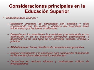 Consideraciones principales en la Educación Superior El docente debe velar por : Establecer procesos de aprendizaje con desafíos y retos considerando que las metas y objetivos del estudiante están influenciados por las tareas académicas Despertar en los estudiantes la creatividad y la autonomía en su aprendizaje y en su desarrollo profesional enseñándoles a desarrollar su los tres tipos de pensamiento, analítico, creativo y práctico. Alfabetizarse en temas científicos de neurociencia cognoscitiva Integrar investigación y la educación para comprender el desarrollo de las mentes y los cerebros de los estudiantes Convertirse en lectores eficaces y evaluadores críticos de investigaciones  