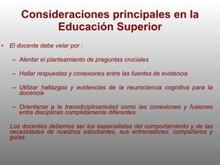 Consideraciones principales en la Educación Superior El docente debe velar por : Alentar el planteamiento de preguntas cruciales Hallar respuestas y conexiones entre las fuentes de evidencia Utilizar hallazgos y evidencias de la neurociencia cognitiva para la docencia Orientarse a la transdiciplinariedad como las conexiones y fusiones entre disciplinas completamente diferentes. Los docentes debemos ser los especialistas del comportamiento y de las necesidades de nuestros estudiantes, sus entrenadores, compañeros y guías.  