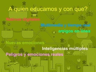A quien educamos y con que? Nativos digitales Multimedia y tiempo real amigos en línea Nuevas emociones Inteligencias múltiples   Peligros y emociones reales 